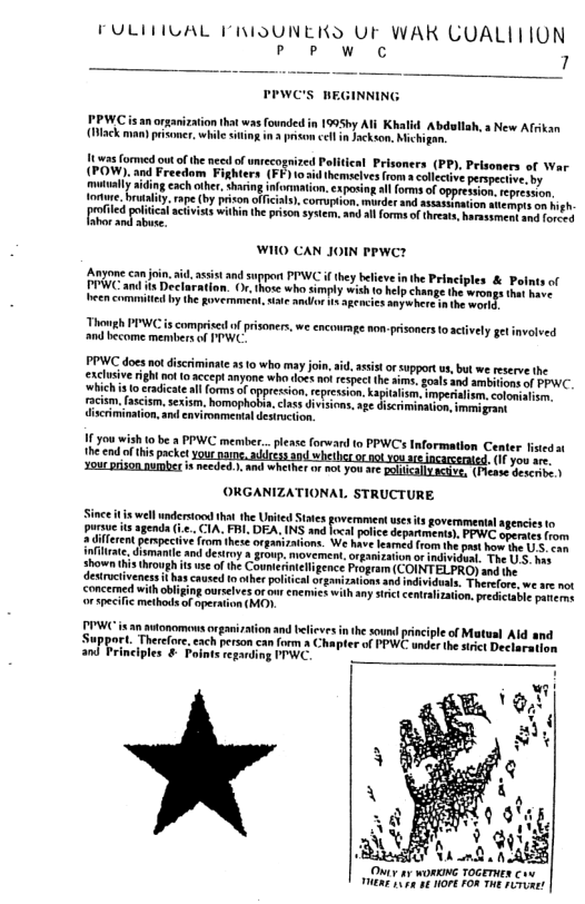 FULIHIVAL ’RIDUNEKS UF WAK CUALITTON L A 7  PPWC is an orgariztion tht was founded in 1995hy A1l Khalid Abdsllah, s New Afrkan (ack,  s formed out ofthe neesl of wnrecogrized Political Prisoners (PP), Pris i paFrsedom, Fighers (£4) o hemscles o colecive o tually idingeach othe, shving informaton.exposing al forms of oppre ion. eprc s, o . rape by prison offcals). cormuption. murder and sssssamation itempts on high.  led el aciviss within he priso sysem.and il frms of thrat.barassment sw orced Fihor i abuse  WIIO CAN JOIN PPWC?  Anyone can i, i, assis and suppot PIAVC f hy beleve nthe Pinciples & Polntsof TEWC and i Declaration. (. tho who imply +th o el change i e s e e ol by he Roveret st o o ok oclos s e  Thomgh PIWC s comprsed o prisoners, we encowrnge non-prisoners 1 actively gt involved and become membersof ITWC  assistor support s, but we reserve the exclusive right ho 0 accept anyone whodoct no respect he ims.gosls 304 smbhis of PPWC.  oppeesion,cepresion, kapiais.imperialism.colowalism. s class ivisions, sge diserimination,immigrant  11 you wish to be a PPWC member...please forward o PPWCs Information Center fstedat the endof this packer ol rssnied. (1 you ae.  ORGANIZATIONAL STRUCTURE  e el et hatthe nled St ovcrment e i goveramentl gencies o rave 4 agenda .. CIA. FR. DEA, INS and fcal polce departmenty. PPWC amsies forn  v from hese organizations. We haveleamed (1om the past how the . can and sty a group, movement,organization orindividual. The U’S. s ts use ofthe Countrintellgence Program (COINTEL PRO) and the  s caused 10 other polticalorganizations nd idividuals. Therefore, we ae not concemed withobliging ourelves ofou nemics with any st cenrsization.predcuble pancrer orspecic methods of apermion (MO  tonomousoxganiation and telieves in the sound principle of Matusl Ald and Support. Therefore,each person can form & Chapter of PPWC under the il Decleretion and Principles & Foints regaring FPWC.  Oy 1y WORKNG TOGETHER C oy a5 18 HOPE FOR THE Firiner 